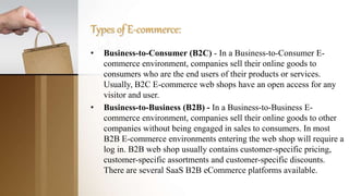 Types of E-commerce:
• Business-to-Consumer (B2C) - In a Business-to-Consumer E-
commerce environment, companies sell their online goods to
consumers who are the end users of their products or services.
Usually, B2C E-commerce web shops have an open access for any
visitor and user.
• Business-to-Business (B2B) - In a Business-to-Business E-
commerce environment, companies sell their online goods to other
companies without being engaged in sales to consumers. In most
B2B E-commerce environments entering the web shop will require a
log in. B2B web shop usually contains customer-specific pricing,
customer-specific assortments and customer-specific discounts.
There are several SaaS B2B eCommerce platforms available.
 