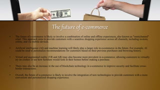 The future of e-commerce
• The future of e-commerce is likely to involve a combination of online and offline experiences, also known as "omnichannel"
retail. This approach aims to provide customers with a seamless shopping experience across all channels, including in-store,
online, and via mobile devices.
• Artificial intelligence (AI) and machine learning will likely play a larger role in e-commerce in the future. For example, AI
could be used to personalize recommendations for customers based on their previous purchases and browsing history.
• Virtual and augmented reality (VR and AR) may also become more prevalent in e-commerce, allowing customers to virtually
try on clothes or see how furniture would look in their homes before making a purchase.
• There may also be an increase in the use of blockchain technology in e-commerce to improve security and facilitate cross-
border transactions.
• Overall, the future of e-commerce is likely to involve the integration of new technologies to provide customers with a more
convenient and personalized shopping experience.
 