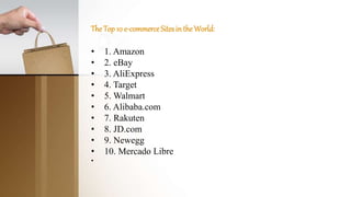 TheTop10 e-commerceSitesintheWorld:
• 1. Amazon
• 2. eBay
• 3. AliExpress
• 4. Target
• 5. Walmart
• 6. Alibaba.com
• 7. Rakuten
• 8. JD.com
• 9. Newegg
• 10. Mercado Libre
•
 