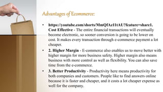 Advantages of Ecommerce:
• https://youtube.com/shorts/MmQfAz11tAU?feature=share1.
Cost Effective - The entire financial transactions will eventually
become electronic, so sooner conversion is going to be lower on
cost. It makes every transaction through e-commerce payment a lot
cheaper.
• 2. Higher Margin - E-commerce also enables us to move better with
higher margin for more business safety. Higher margin also means
business with more control as well as flexibility. You can also save
time from the e-commerce.
• 3. Better Productivity - Productivity here means productivity for
both companies and customers. People like to find answers online
because it is faster and cheaper, and it costs a lot cheaper expense as
well for the company.
 