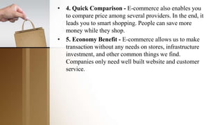• 4. Quick Comparison - E-commerce also enables you
to compare price among several providers. In the end, it
leads you to smart shopping. People can save more
money while they shop.
• 5. Economy Benefit - E-commerce allows us to make
transaction without any needs on stores, infrastructure
investment, and other common things we find.
Companies only need well built website and customer
service.
 