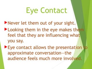 Eye Contact
Never let them out of your sight.
Looking them in the eye makes them
feel that they are influencing what
you say.
Eye contact allows the presentation to
approximate conversation—the
audience feels much more involved.
 