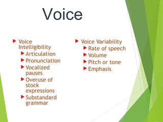 Voice
 Voice
Intelligibility
 Articulation
 Pronunciation
 Vocalized
pauses
 Overuse of
stock
expressions
 Substandard
grammar
 Voice Variability
 Rate of speech
 Volume
 Pitch or tone
 Emphasis
 
