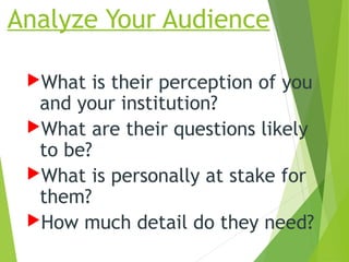 Analyze Your Audience
What is their perception of you
and your institution?
What are their questions likely
to be?
What is personally at stake for
them?
How much detail do they need?
 