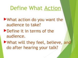 Define What Action
What action do you want the
audience to take?
Define it in terms of the
audience.
What will they feel, believe, and
do after hearing your talk?
 