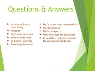 Questions & Answers
 Anticipate lines of
questioning
 Rehearse
 Don’t rank questions
 Keep answers brief
 Be honest—don’t BS
 Avoid negative words
 Don’t repeat negative questions
 Clarify question
 Defer to experts
 Move your eyes off questioner
 If negative, end your response
focused on somebody else
 