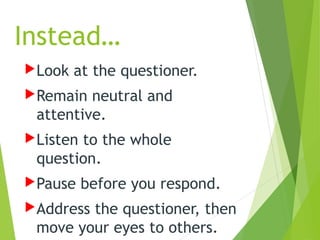 Instead…
Look at the questioner.
Remain neutral and
attentive.
Listen to the whole
question.
Pause before you respond.
Address the questioner, then
move your eyes to others.
 