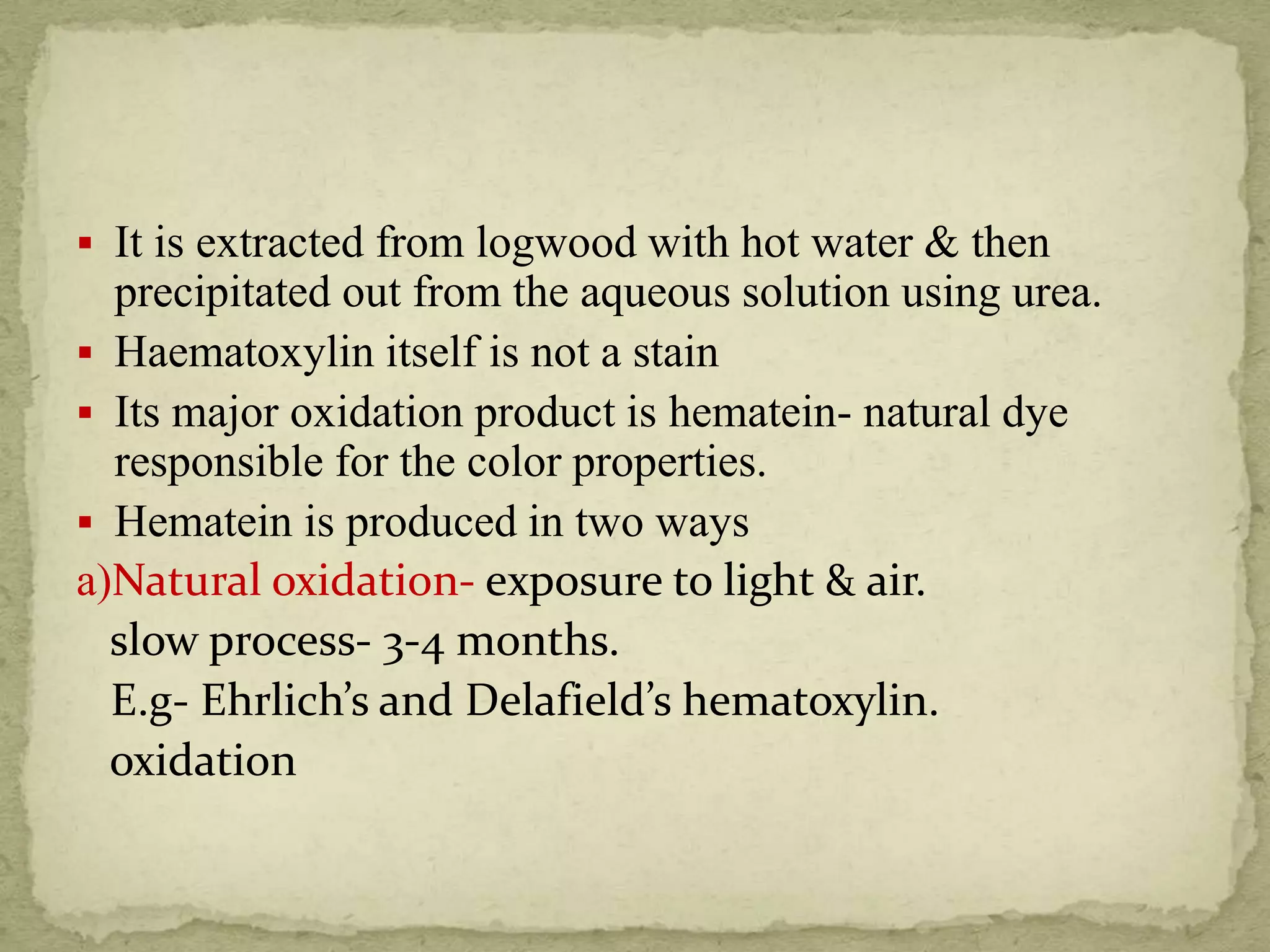  It is extracted from logwood with hot water & then
precipitated out from the aqueous solution using urea.
 Haematoxylin itself is not a stain
 Its major oxidation product is hematein- natural dye
responsible for the color properties.
 Hematein is produced in two ways
a)Natural oxidation- exposure to light & air.
slow process- 3-4 months.
E.g- Ehrlich’s and Delafield’s hematoxylin.
oxidation
 