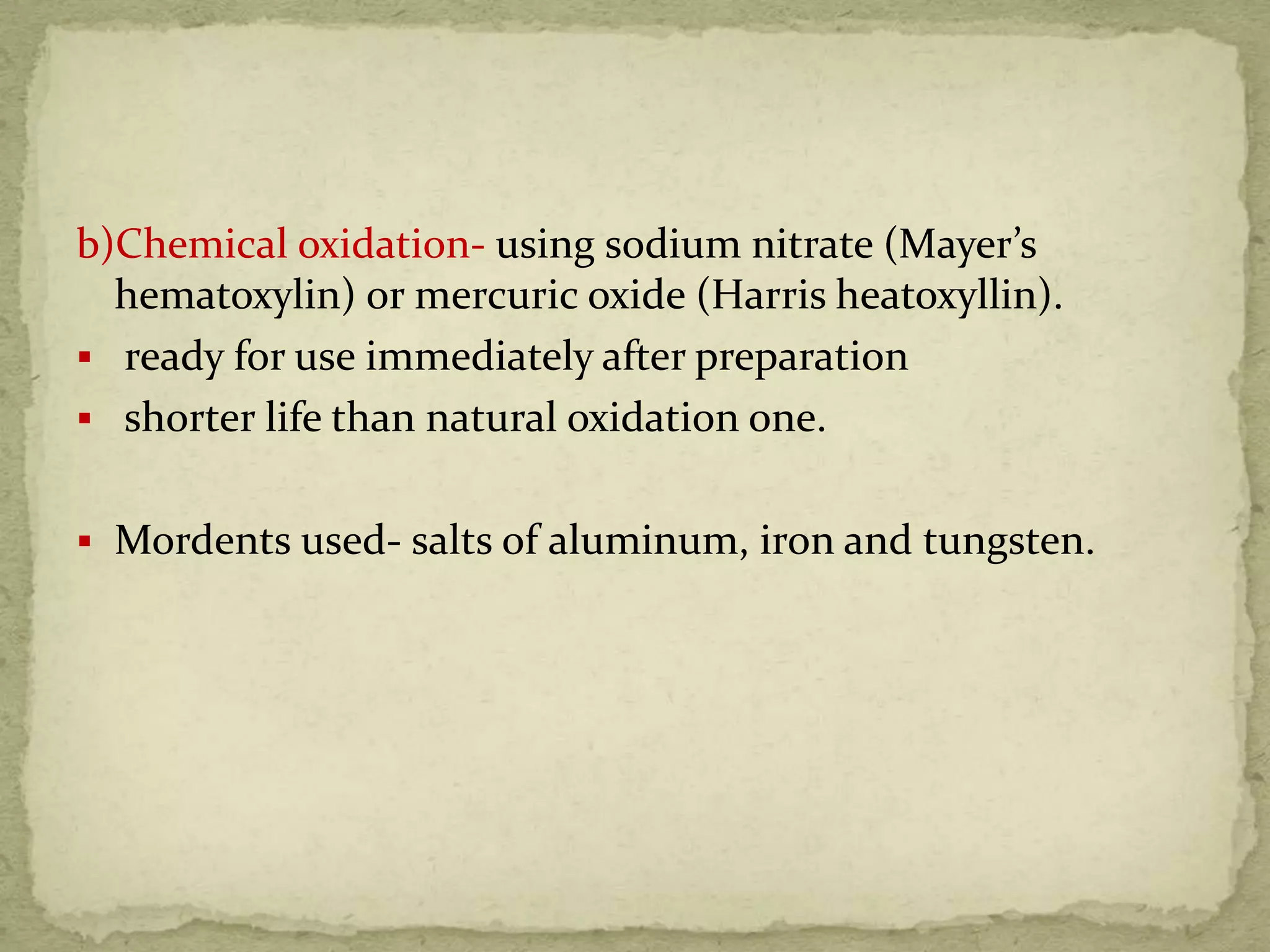 b)Chemical oxidation- using sodium nitrate (Mayer’s
hematoxylin) or mercuric oxide (Harris heatoxyllin).
 ready for use immediately after preparation
 shorter life than natural oxidation one.
 Mordents used- salts of aluminum, iron and tungsten.
 