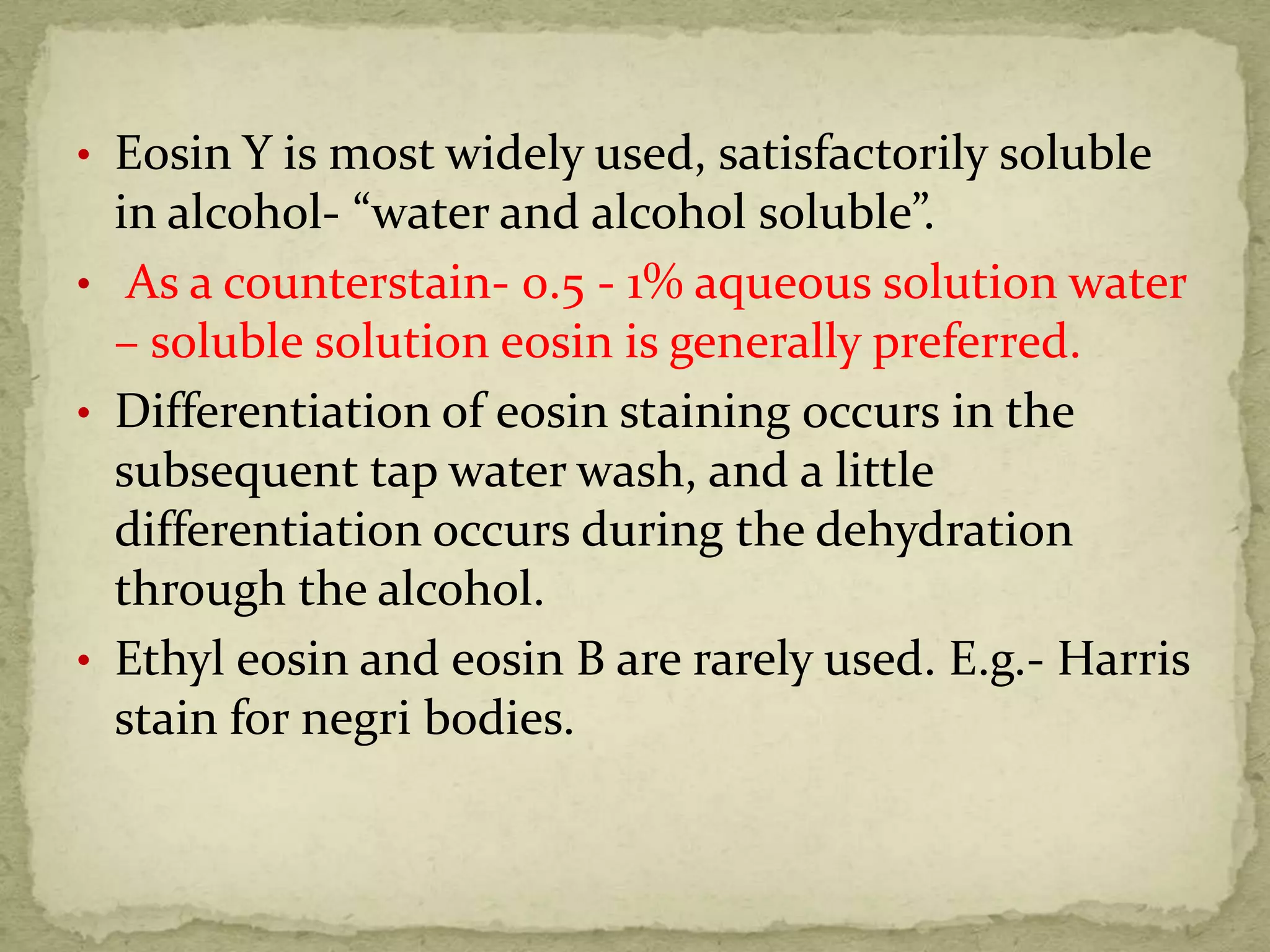 • Eosin Y is most widely used, satisfactorily soluble
in alcohol- “water and alcohol soluble”.
• As a counterstain- 0.5 - 1% aqueous solution water
– soluble solution eosin is generally preferred.
• Differentiation of eosin staining occurs in the
subsequent tap water wash, and a little
differentiation occurs during the dehydration
through the alcohol.
• Ethyl eosin and eosin B are rarely used. E.g.- Harris
stain for negri bodies.
 