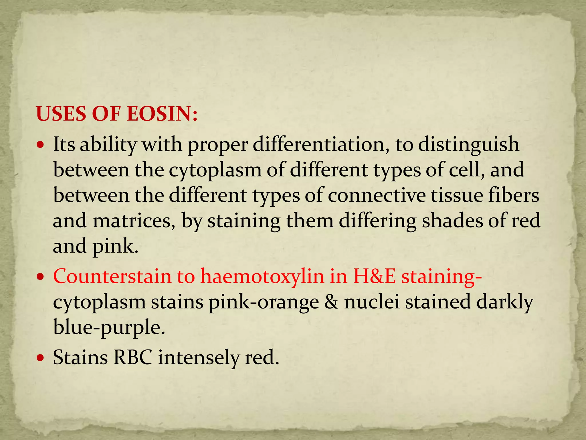 USES OF EOSIN:
 Its ability with proper differentiation, to distinguish
between the cytoplasm of different types of cell, and
between the different types of connective tissue fibers
and matrices, by staining them differing shades of red
and pink.
 Counterstain to haemotoxylin in H&E staining-
cytoplasm stains pink-orange & nuclei stained darkly
blue-purple.
 Stains RBC intensely red.
 