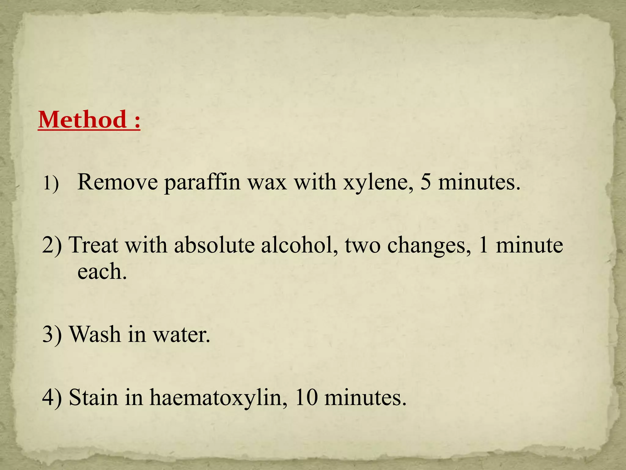 Method :
1) Remove paraffin wax with xylene, 5 minutes.
2) Treat with absolute alcohol, two changes, 1 minute
each.
3) Wash in water.
4) Stain in haematoxylin, 10 minutes.
 