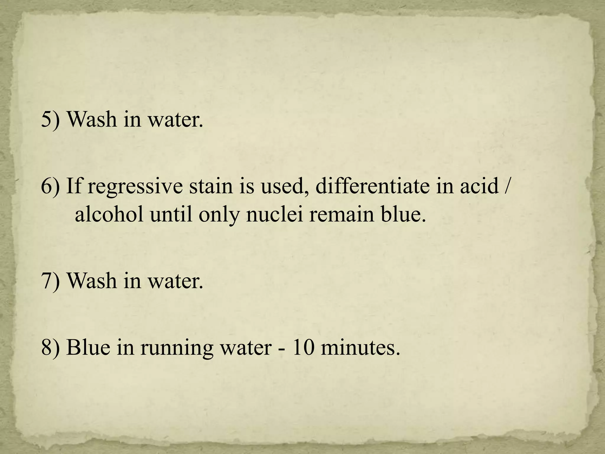5) Wash in water.
6) If regressive stain is used, differentiate in acid /
alcohol until only nuclei remain blue.
7) Wash in water.
8) Blue in running water - 10 minutes.
 