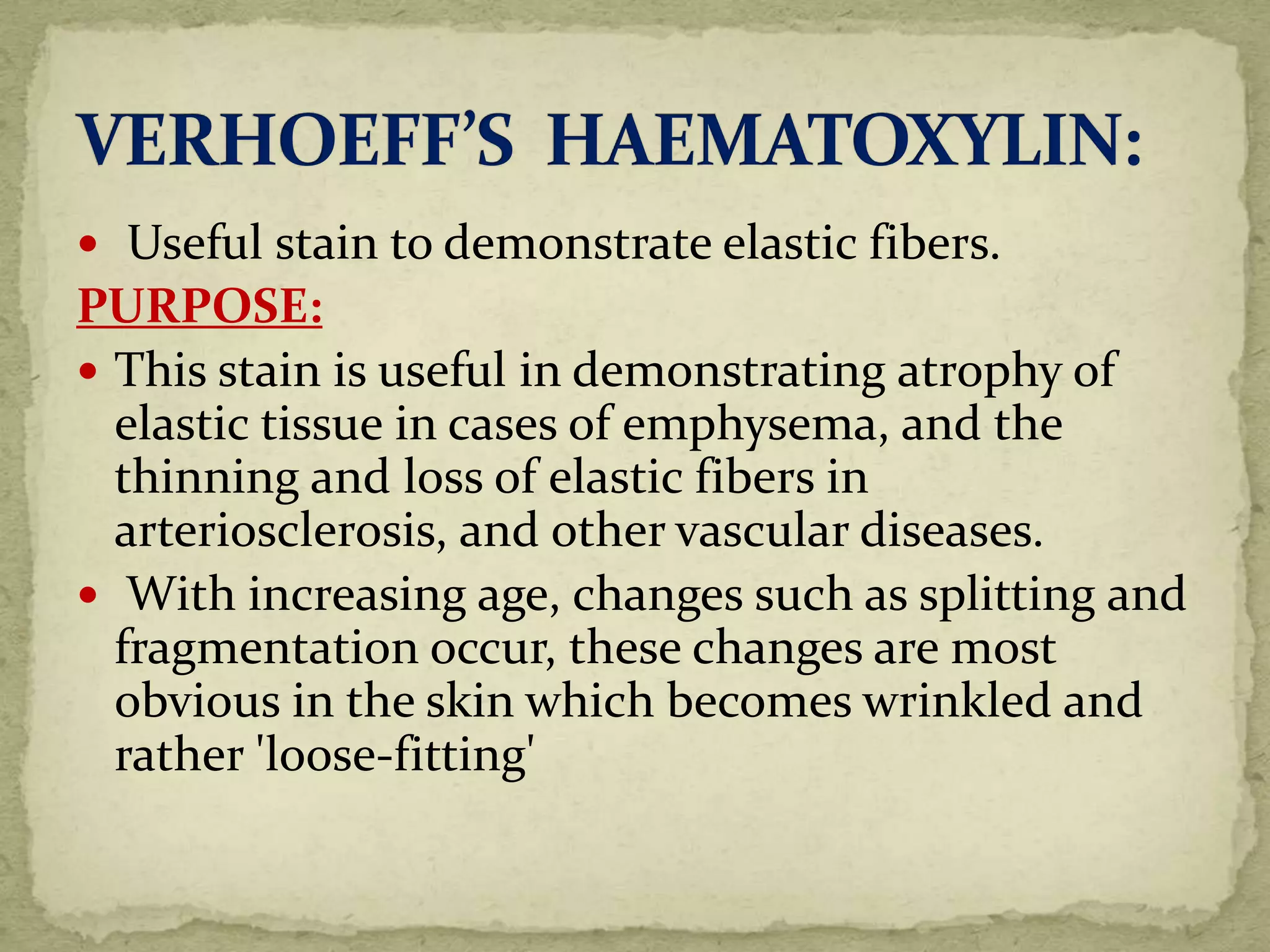  Useful stain to demonstrate elastic fibers.
PURPOSE:
 This stain is useful in demonstrating atrophy of
elastic tissue in cases of emphysema, and the
thinning and loss of elastic fibers in
arteriosclerosis, and other vascular diseases.
 With increasing age, changes such as splitting and
fragmentation occur, these changes are most
obvious in the skin which becomes wrinkled and
rather 'loose-fitting'
 