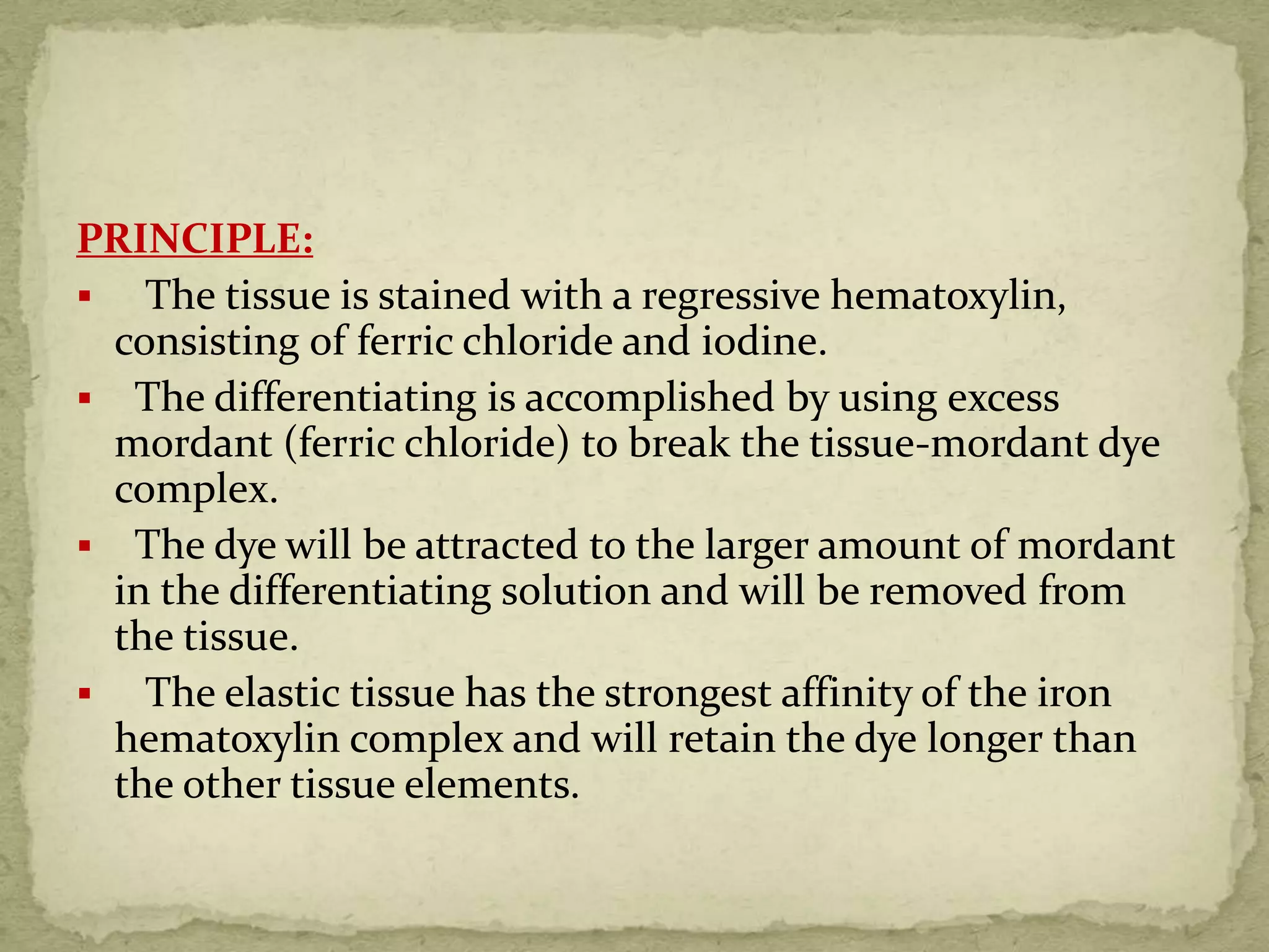 PRINCIPLE:
 The tissue is stained with a regressive hematoxylin,
consisting of ferric chloride and iodine.
 The differentiating is accomplished by using excess
mordant (ferric chloride) to break the tissue-mordant dye
complex.
 The dye will be attracted to the larger amount of mordant
in the differentiating solution and will be removed from
the tissue.
 The elastic tissue has the strongest affinity of the iron
hematoxylin complex and will retain the dye longer than
the other tissue elements.
 