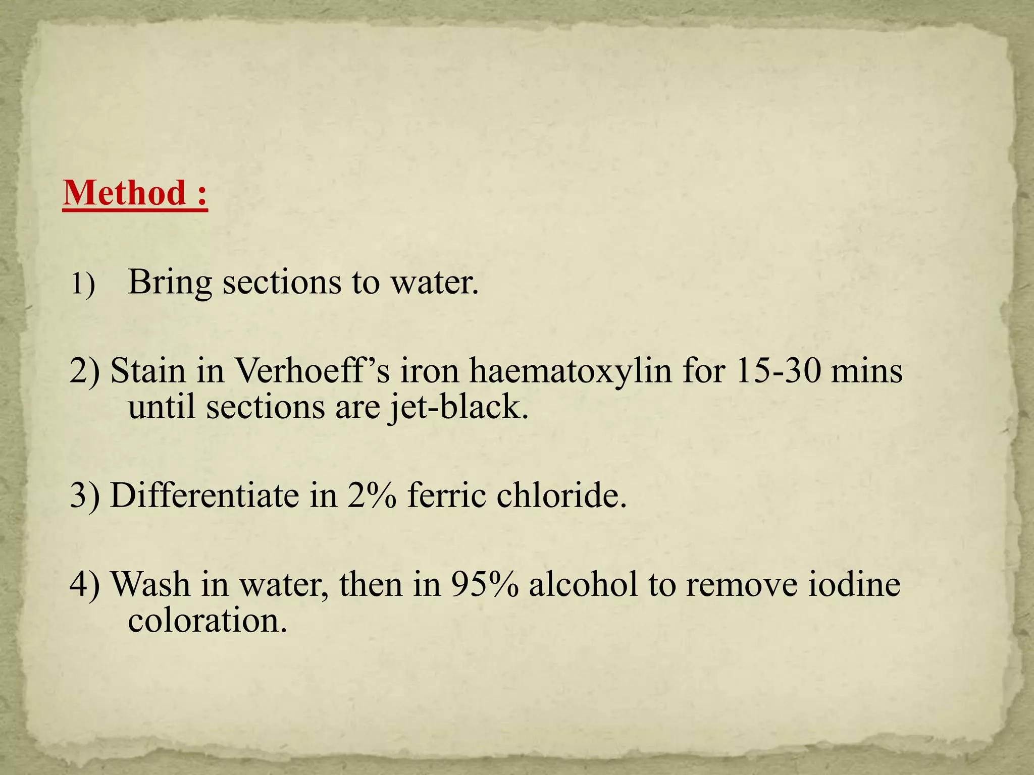 Method :
1) Bring sections to water.
2) Stain in Verhoeff’s iron haematoxylin for 15-30 mins
until sections are jet-black.
3) Differentiate in 2% ferric chloride.
4) Wash in water, then in 95% alcohol to remove iodine
coloration.
 