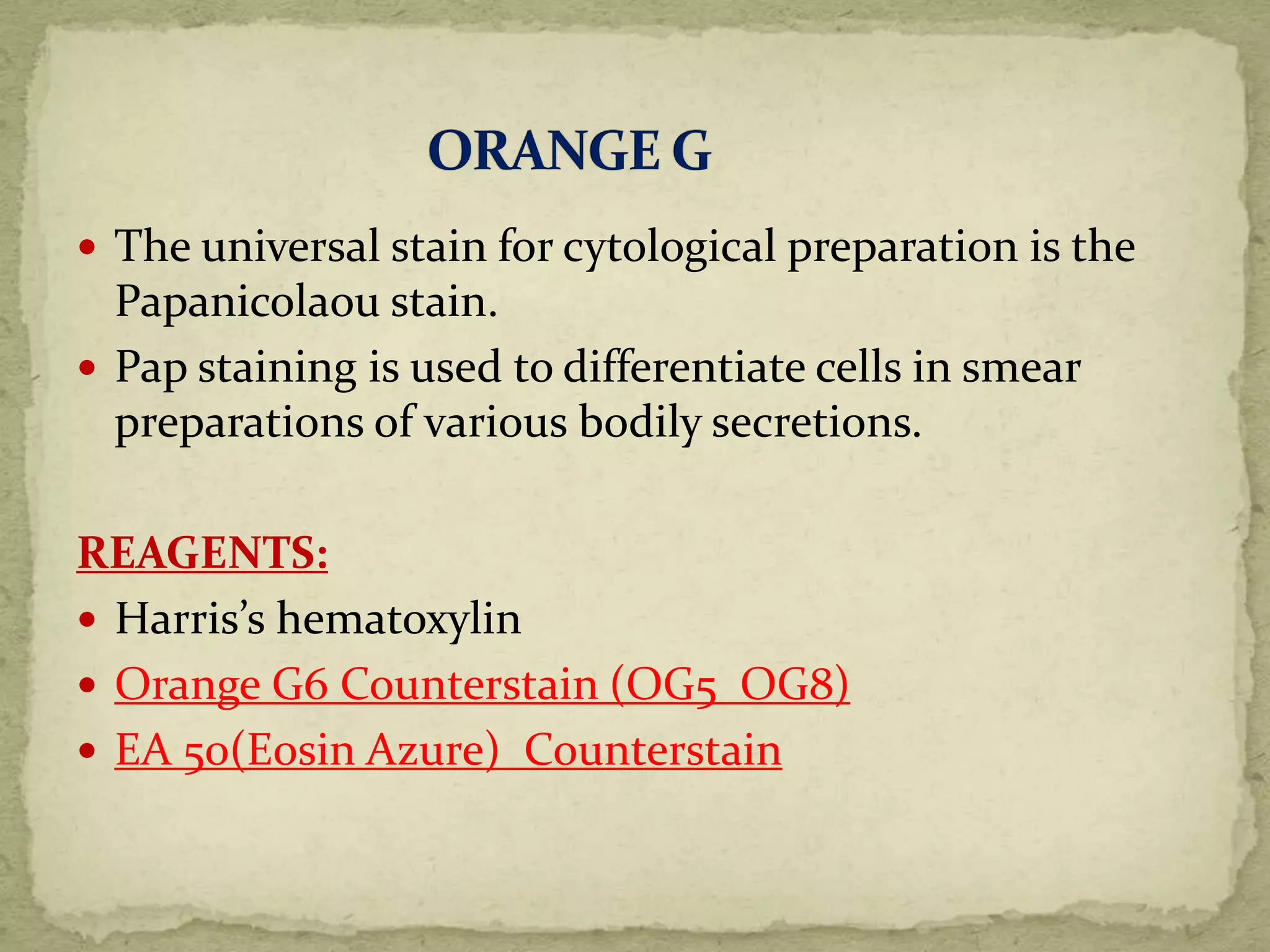  The universal stain for cytological preparation is the
Papanicolaou stain.
 Pap staining is used to differentiate cells in smear
preparations of various bodily secretions.
REAGENTS:
 Harris’s hematoxylin
 Orange G6 Counterstain (OG5 OG8)
 EA 50(Eosin Azure) Counterstain
 