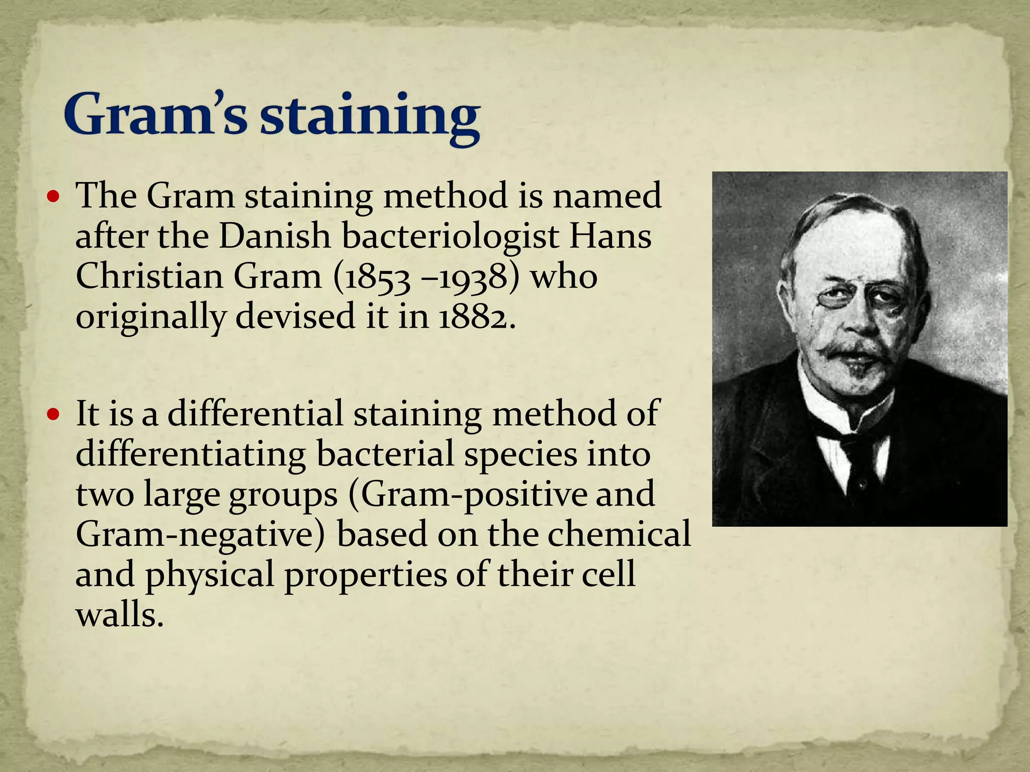  The Gram staining method is named
after the Danish bacteriologist Hans
Christian Gram (1853 –1938) who
originally devised it in 1882.
 It is a differential staining method of
differentiating bacterial species into
two large groups (Gram-positive and
Gram-negative) based on the chemical
and physical properties of their cell
walls.
 