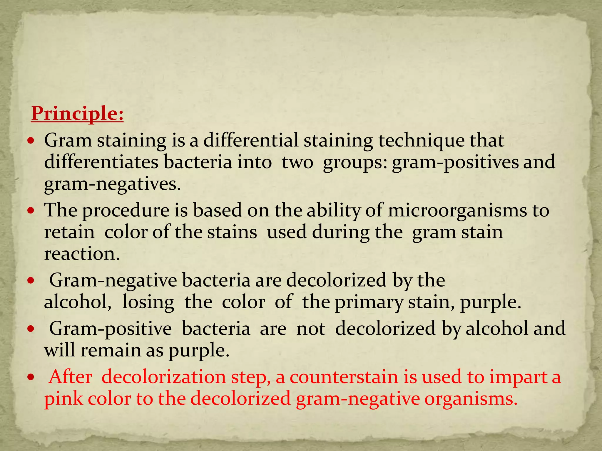 Principle:
 Gram staining is a differential staining technique that
differentiates bacteria into two groups: gram-positives and
gram-negatives.
 The procedure is based on the ability of microorganisms to
retain color of the stains used during the gram stain
reaction.
 Gram-negative bacteria are decolorized by the
alcohol, losing the color of the primary stain, purple.
 Gram-positive bacteria are not decolorized by alcohol and
will remain as purple.
 After decolorization step, a counterstain is used to impart a
pink color to the decolorized gram-negative organisms.
 