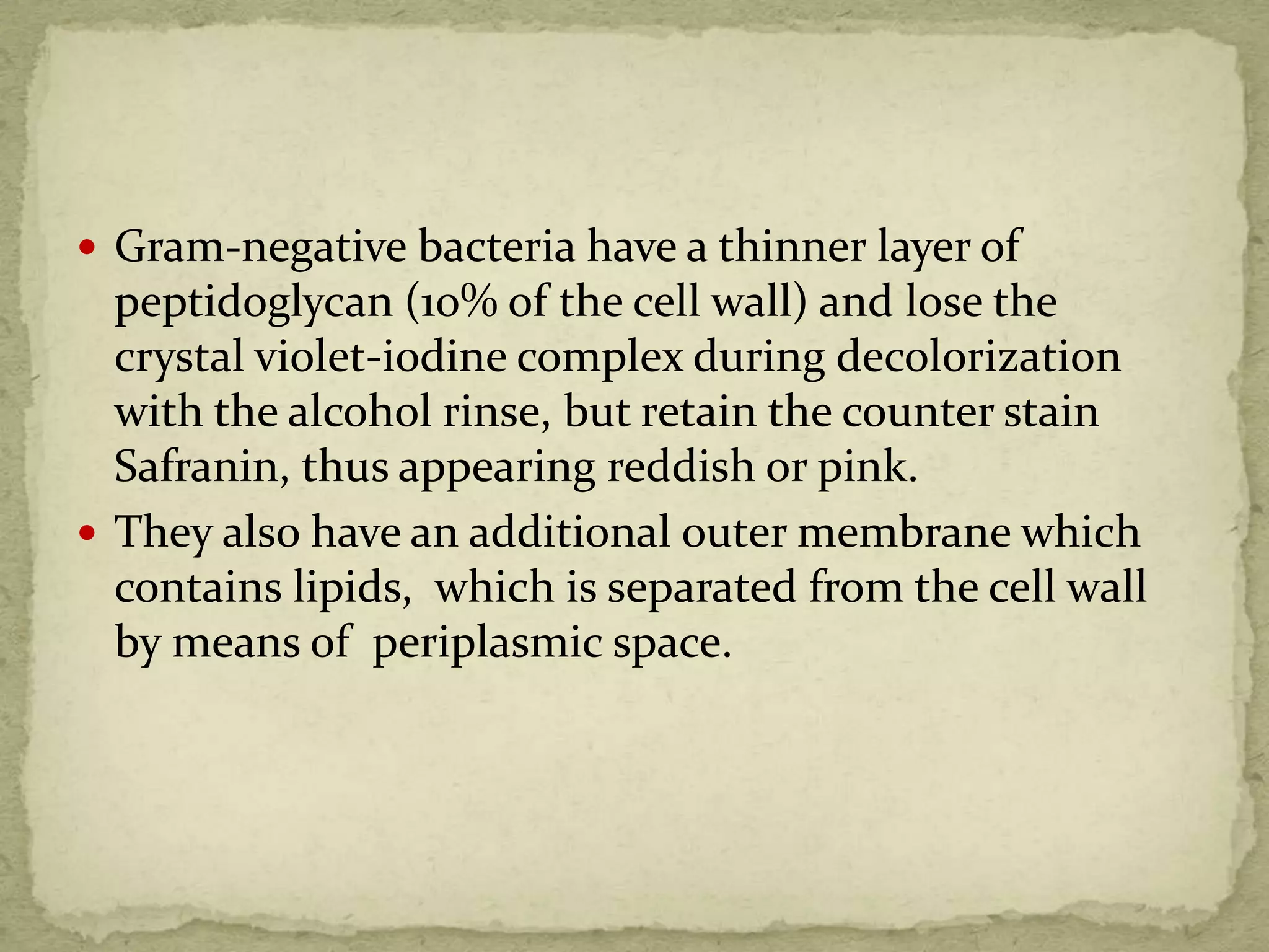  Gram-negative bacteria have a thinner layer of
peptidoglycan (10% of the cell wall) and lose the
crystal violet-iodine complex during decolorization
with the alcohol rinse, but retain the counter stain
Safranin, thus appearing reddish or pink.
 They also have an additional outer membrane which
contains lipids, which is separated from the cell wall
by means of periplasmic space.
 