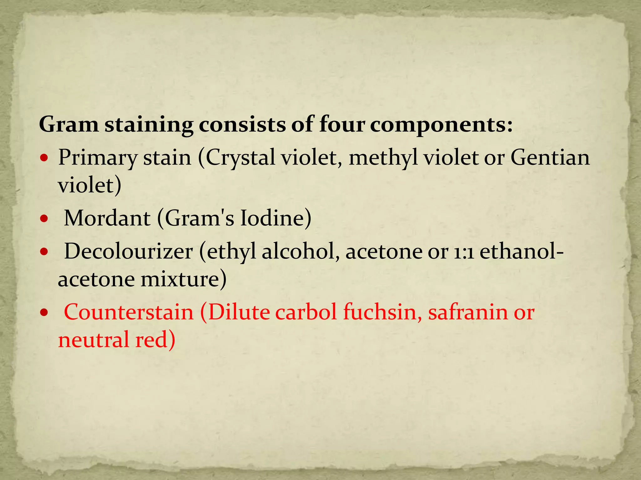 Gram staining consists of four components:
 Primary stain (Crystal violet, methyl violet or Gentian
violet)
 Mordant (Gram's Iodine)
 Decolourizer (ethyl alcohol, acetone or 1:1 ethanol-
acetone mixture)
 Counterstain (Dilute carbol fuchsin, safranin or
neutral red)
 