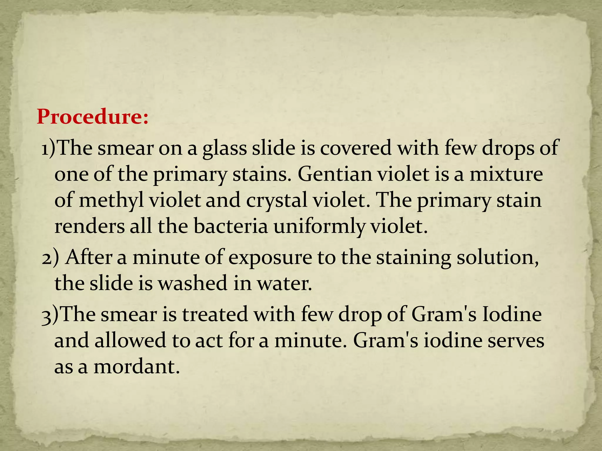 Procedure:
1)The smear on a glass slide is covered with few drops of
one of the primary stains. Gentian violet is a mixture
of methyl violet and crystal violet. The primary stain
renders all the bacteria uniformly violet.
2) After a minute of exposure to the staining solution,
the slide is washed in water.
3)The smear is treated with few drop of Gram's Iodine
and allowed to act for a minute. Gram's iodine serves
as a mordant.
 