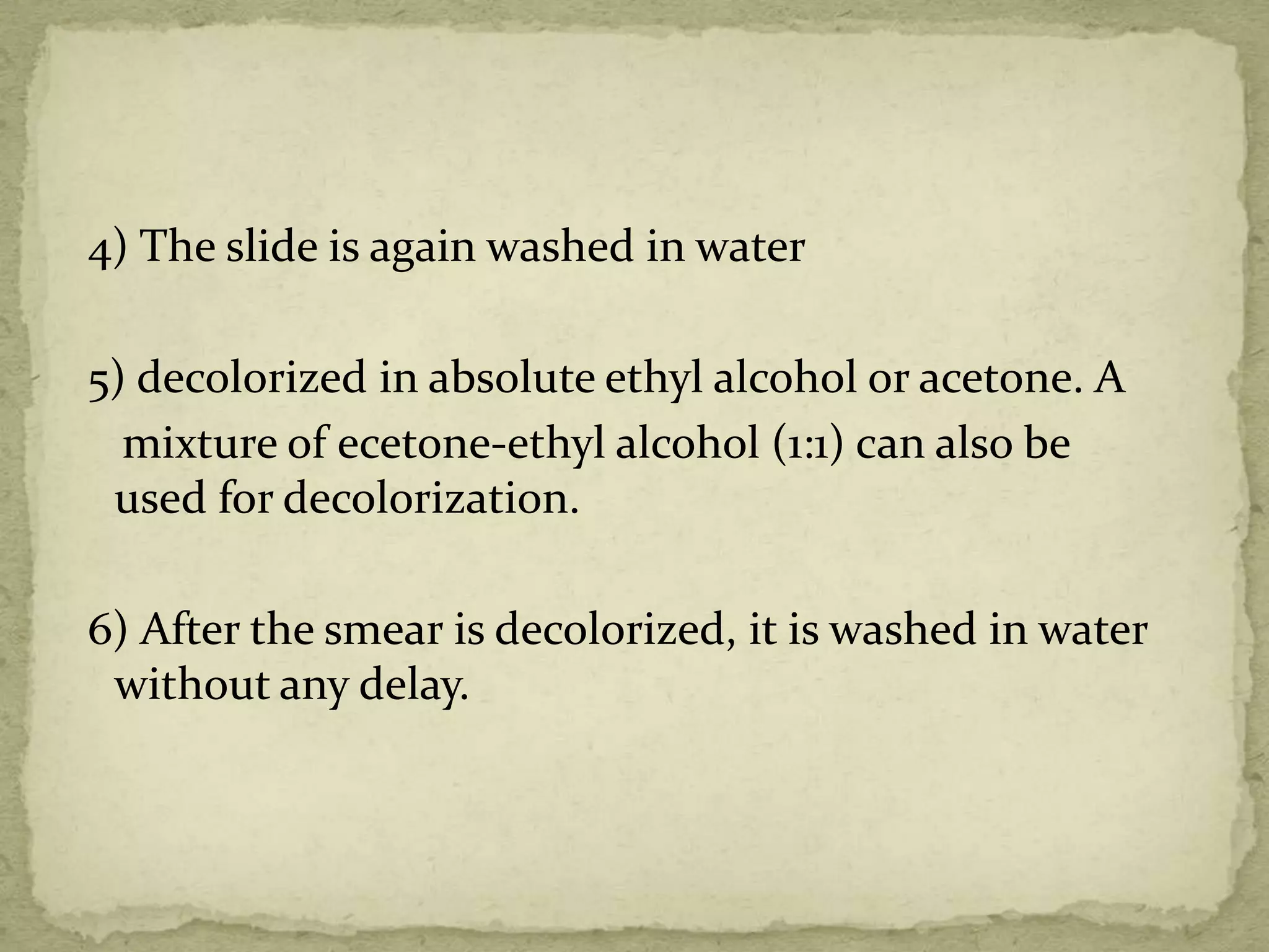 4) The slide is again washed in water
5) decolorized in absolute ethyl alcohol or acetone. A
mixture of ecetone-ethyl alcohol (1:1) can also be
used for decolorization.
6) After the smear is decolorized, it is washed in water
without any delay.
 