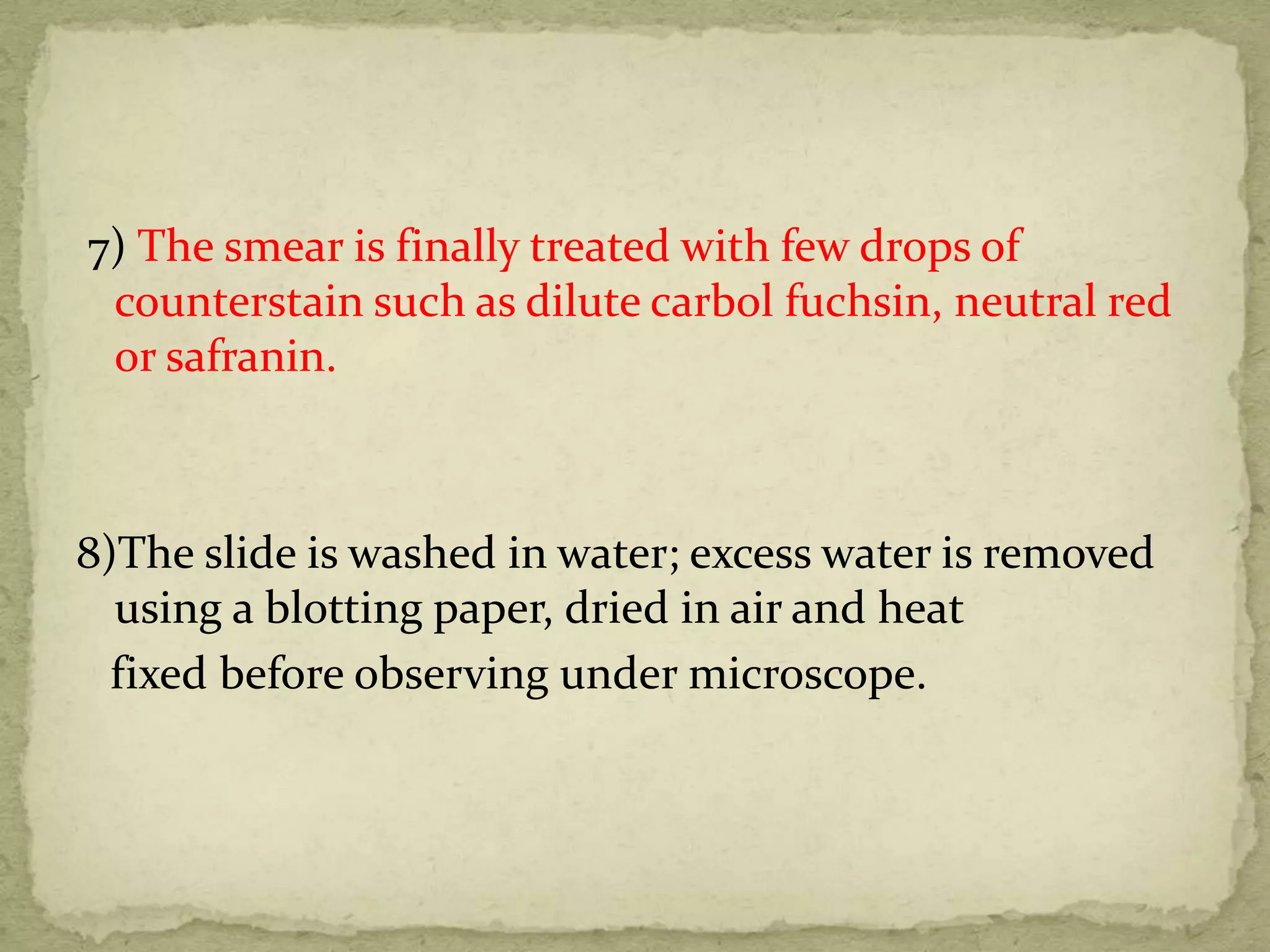 7) The smear is finally treated with few drops of
counterstain such as dilute carbol fuchsin, neutral red
or safranin.
8)The slide is washed in water; excess water is removed
using a blotting paper, dried in air and heat
fixed before observing under microscope.
 