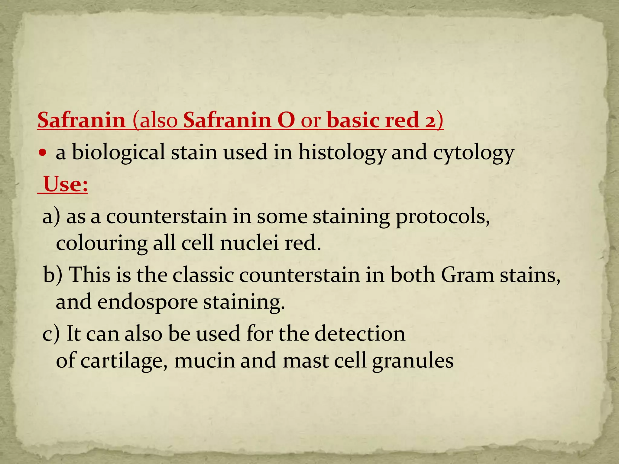 Safranin (also Safranin O or basic red 2)
 a biological stain used in histology and cytology
Use:
a) as a counterstain in some staining protocols,
colouring all cell nuclei red.
b) This is the classic counterstain in both Gram stains,
and endospore staining.
c) It can also be used for the detection
of cartilage, mucin and mast cell granules
 