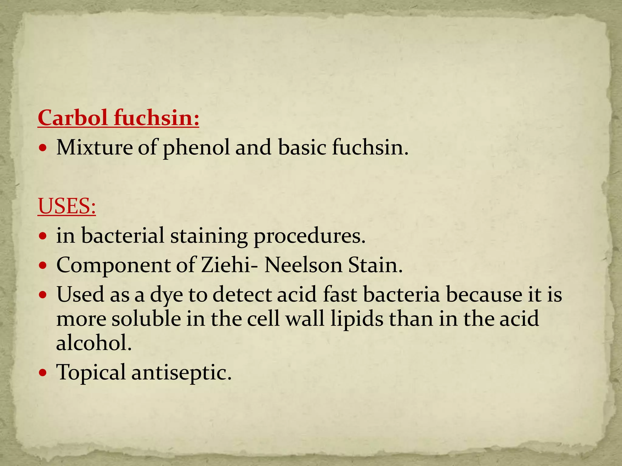 Carbol fuchsin:
 Mixture of phenol and basic fuchsin.
USES:
 in bacterial staining procedures.
 Component of Ziehi- Neelson Stain.
 Used as a dye to detect acid fast bacteria because it is
more soluble in the cell wall lipids than in the acid
alcohol.
 Topical antiseptic.
 