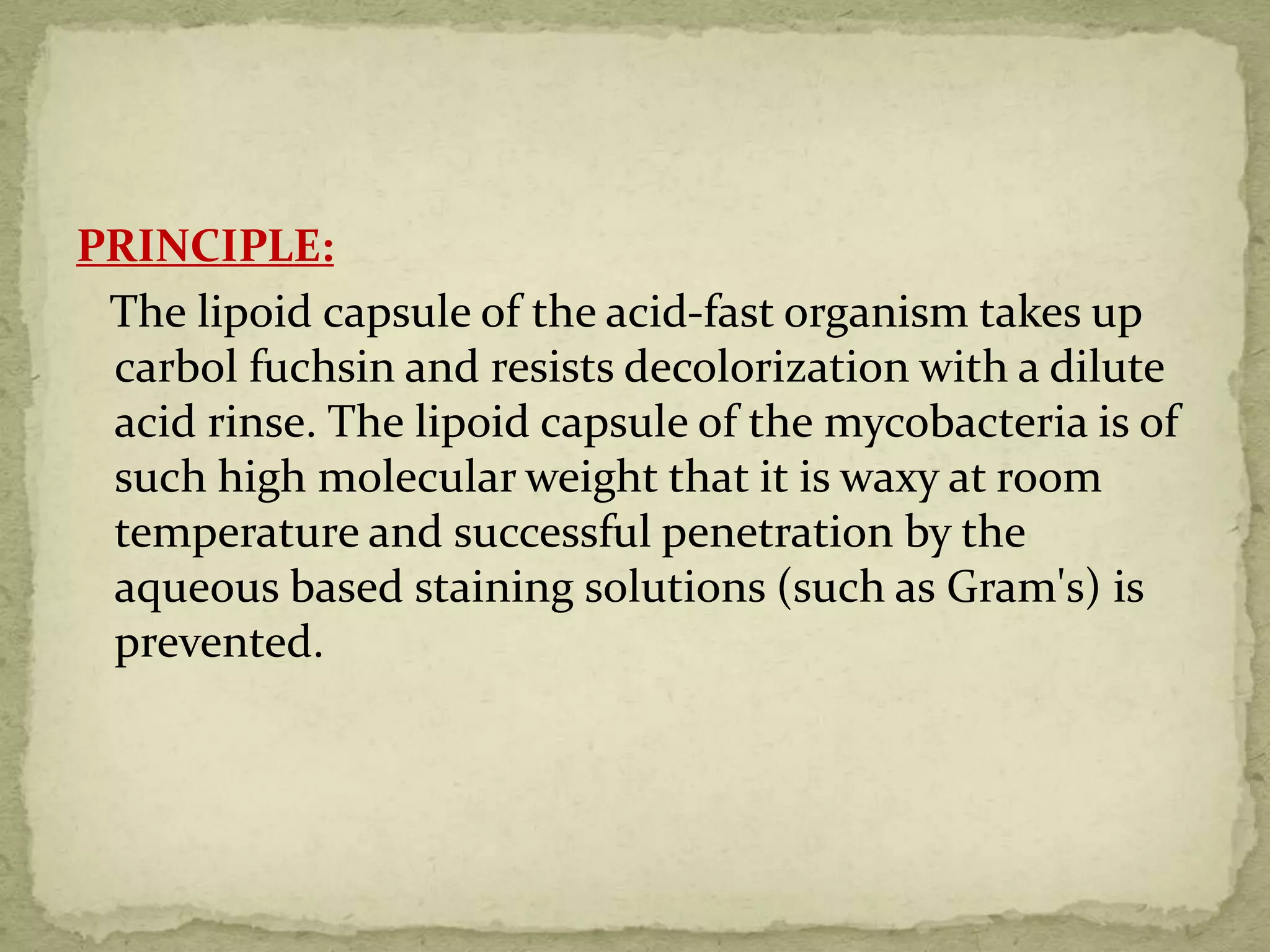 PRINCIPLE:
The lipoid capsule of the acid-fast organism takes up
carbol fuchsin and resists decolorization with a dilute
acid rinse. The lipoid capsule of the mycobacteria is of
such high molecular weight that it is waxy at room
temperature and successful penetration by the
aqueous based staining solutions (such as Gram's) is
prevented.
 