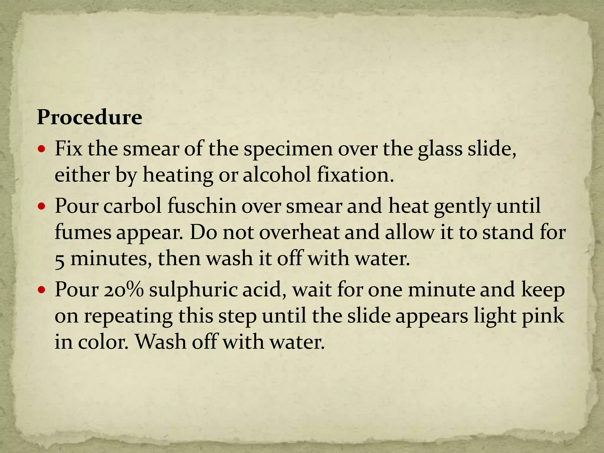 Procedure
 Fix the smear of the specimen over the glass slide,
either by heating or alcohol fixation.
 Pour carbol fuschin over smear and heat gently until
fumes appear. Do not overheat and allow it to stand for
5 minutes, then wash it off with water.
 Pour 20% sulphuric acid, wait for one minute and keep
on repeating this step until the slide appears light pink
in color. Wash off with water.
 