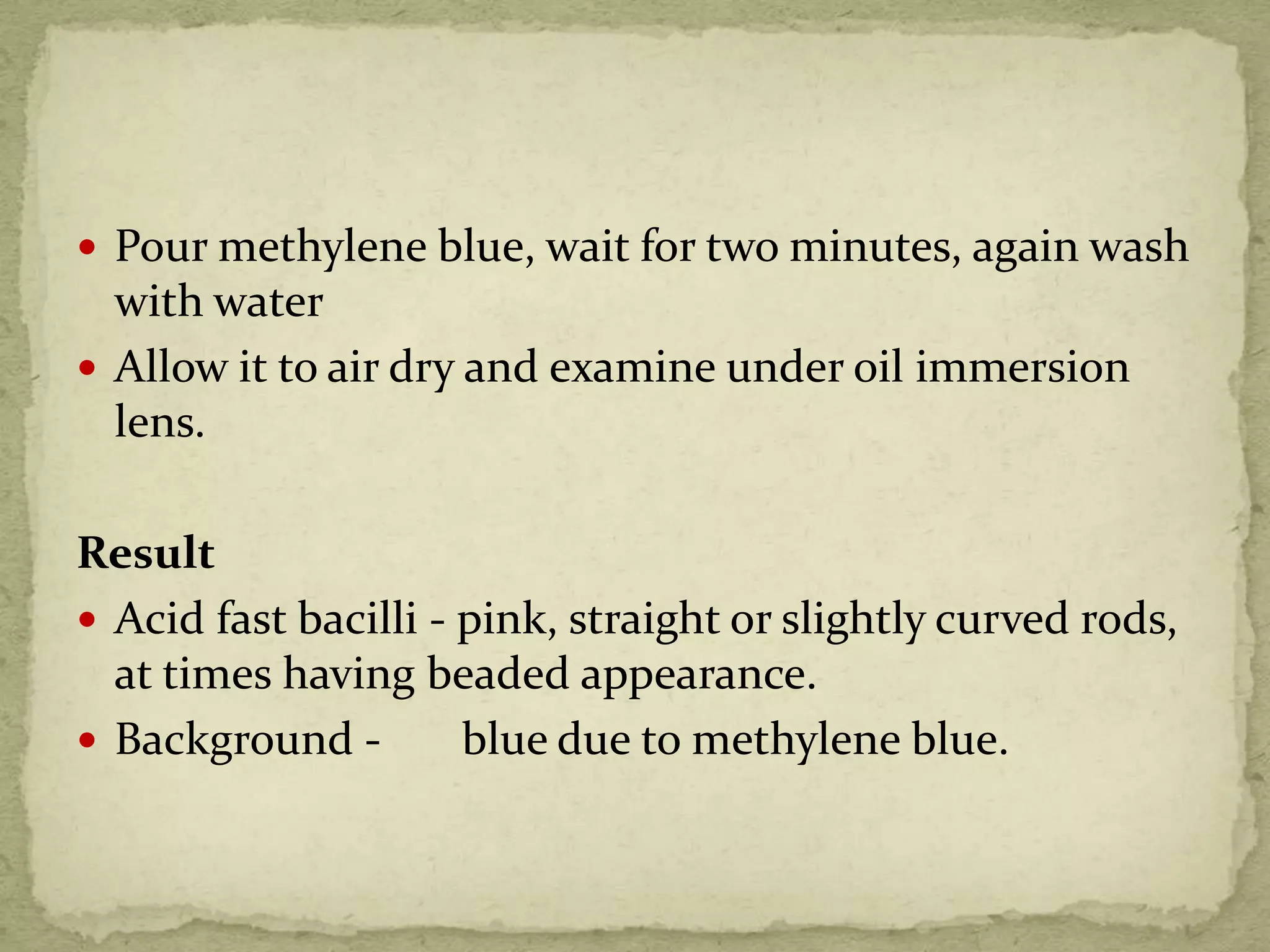  Pour methylene blue, wait for two minutes, again wash
with water
 Allow it to air dry and examine under oil immersion
lens.
Result
 Acid fast bacilli - pink, straight or slightly curved rods,
at times having beaded appearance.
 Background - blue due to methylene blue.
 