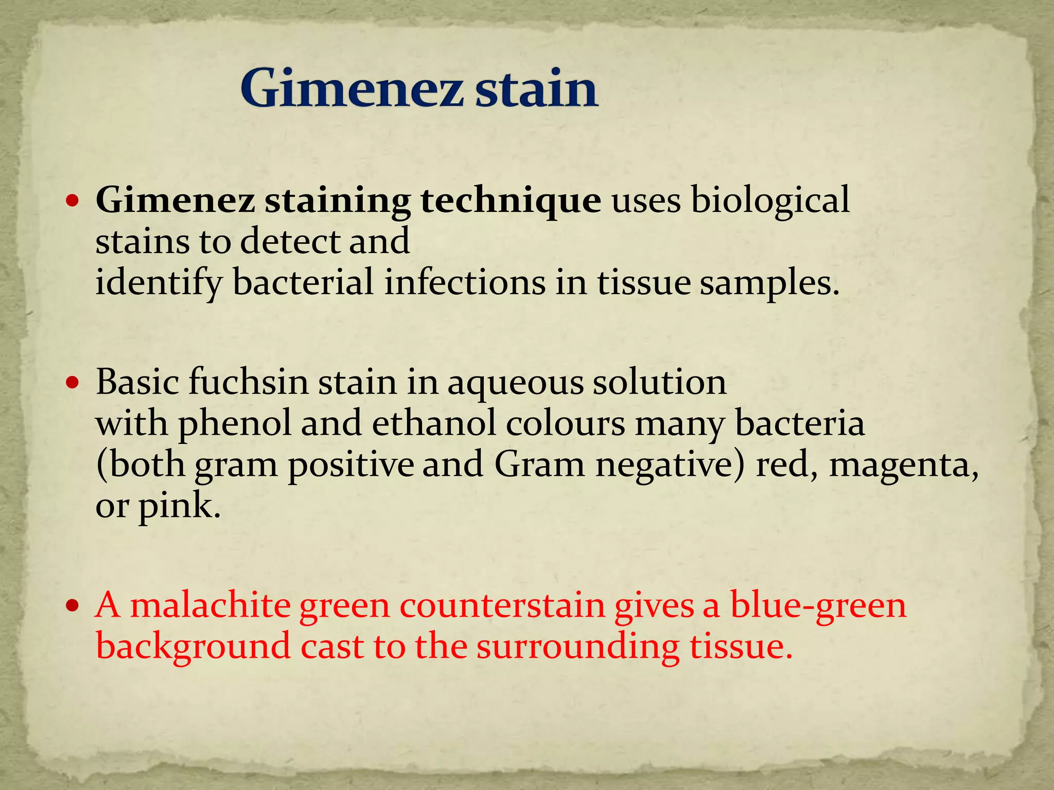  Gimenez staining technique uses biological
stains to detect and
identify bacterial infections in tissue samples.
 Basic fuchsin stain in aqueous solution
with phenol and ethanol colours many bacteria
(both gram positive and Gram negative) red, magenta,
or pink.
 A malachite green counterstain gives a blue-green
background cast to the surrounding tissue.
 