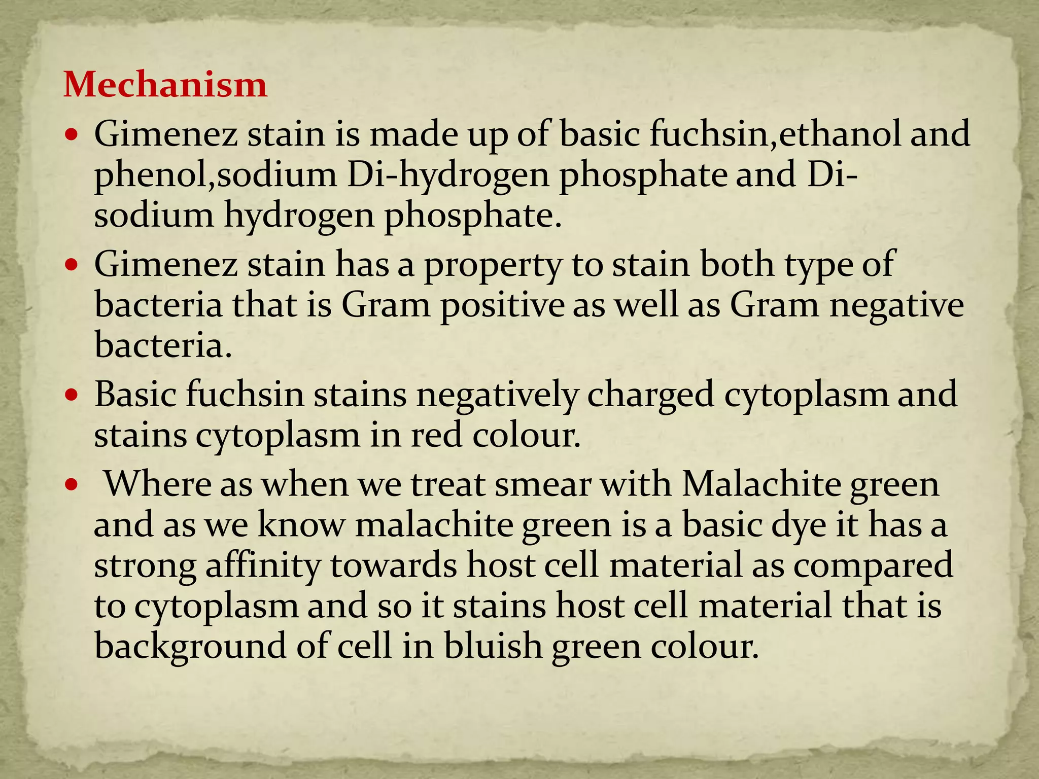 Mechanism
 Gimenez stain is made up of basic fuchsin,ethanol and
phenol,sodium Di-hydrogen phosphate and Di-
sodium hydrogen phosphate.
 Gimenez stain has a property to stain both type of
bacteria that is Gram positive as well as Gram negative
bacteria.
 Basic fuchsin stains negatively charged cytoplasm and
stains cytoplasm in red colour.
 Where as when we treat smear with Malachite green
and as we know malachite green is a basic dye it has a
strong affinity towards host cell material as compared
to cytoplasm and so it stains host cell material that is
background of cell in bluish green colour.
 