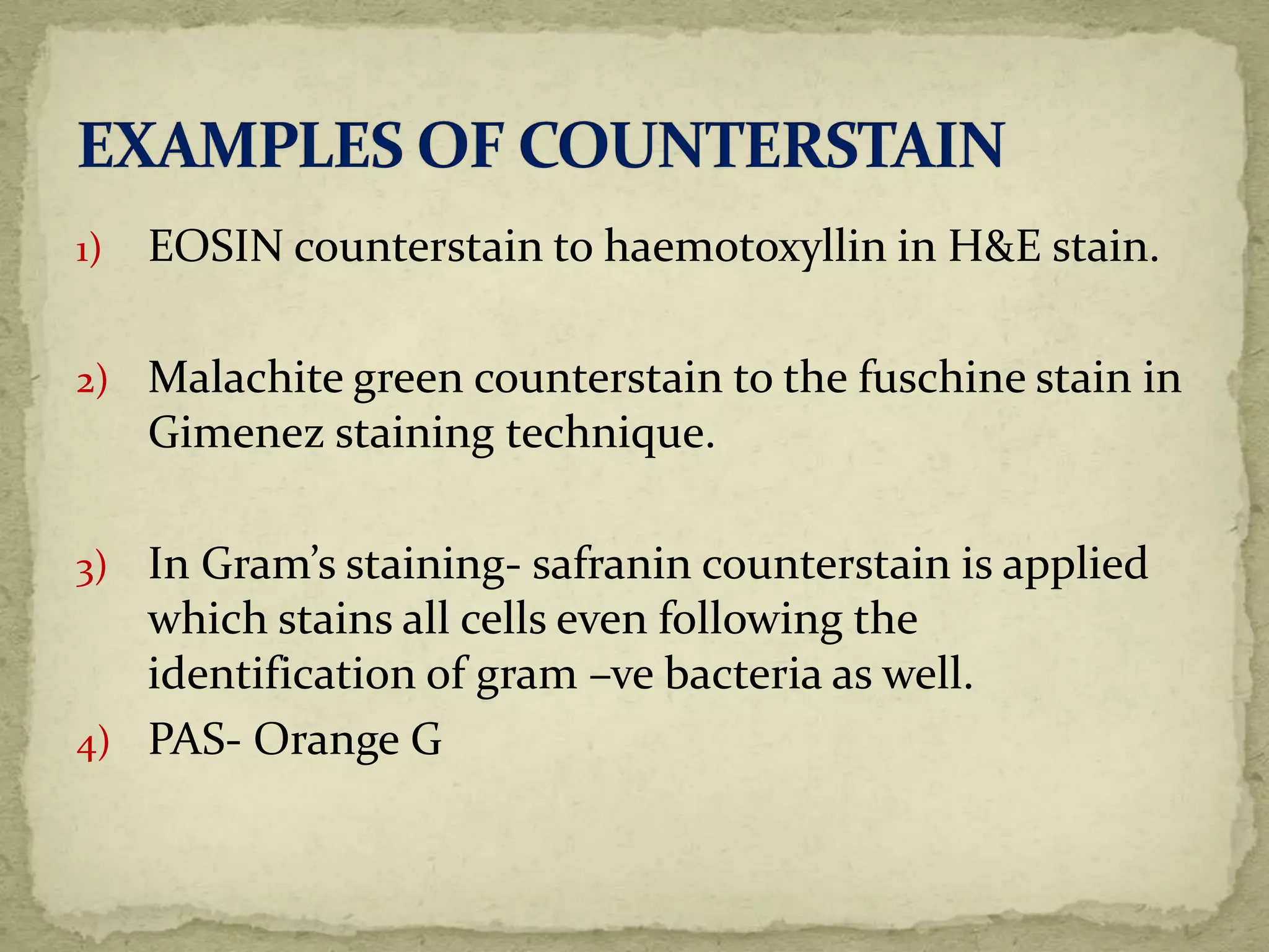 1) EOSIN counterstain to haemotoxyllin in H&E stain.
2) Malachite green counterstain to the fuschine stain in
Gimenez staining technique.
3) In Gram’s staining- safranin counterstain is applied
which stains all cells even following the
identification of gram –ve bacteria as well.
4) PAS- Orange G
 