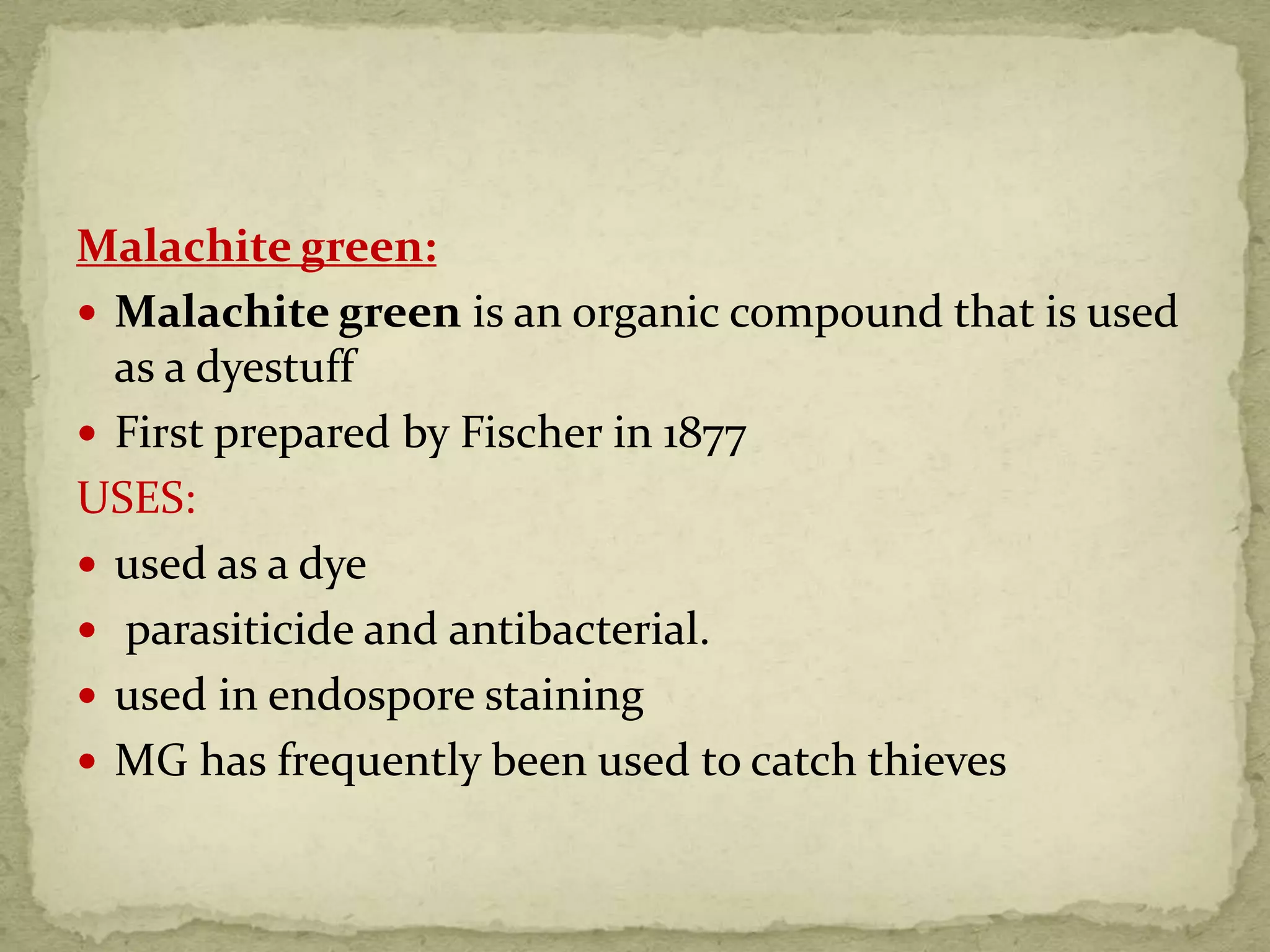 Malachite green:
 Malachite green is an organic compound that is used
as a dyestuff
 First prepared by Fischer in 1877
USES:
 used as a dye
 parasiticide and antibacterial.
 used in endospore staining
 MG has frequently been used to catch thieves
 
