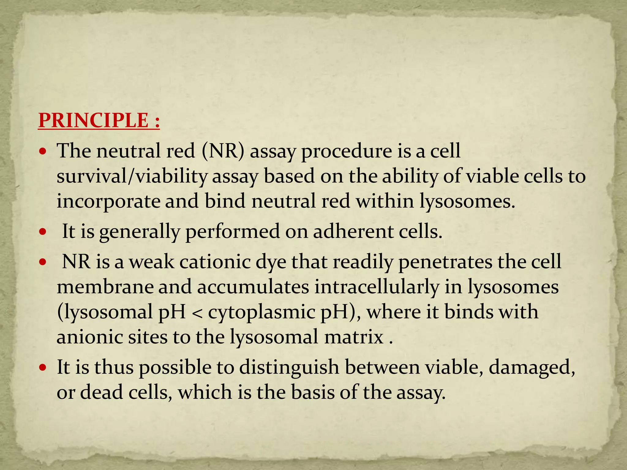 PRINCIPLE :
 The neutral red (NR) assay procedure is a cell
survival/viability assay based on the ability of viable cells to
incorporate and bind neutral red within lysosomes.
 It is generally performed on adherent cells.
 NR is a weak cationic dye that readily penetrates the cell
membrane and accumulates intracellularly in lysosomes
(lysosomal pH < cytoplasmic pH), where it binds with
anionic sites to the lysosomal matrix .
 It is thus possible to distinguish between viable, damaged,
or dead cells, which is the basis of the assay.
 
