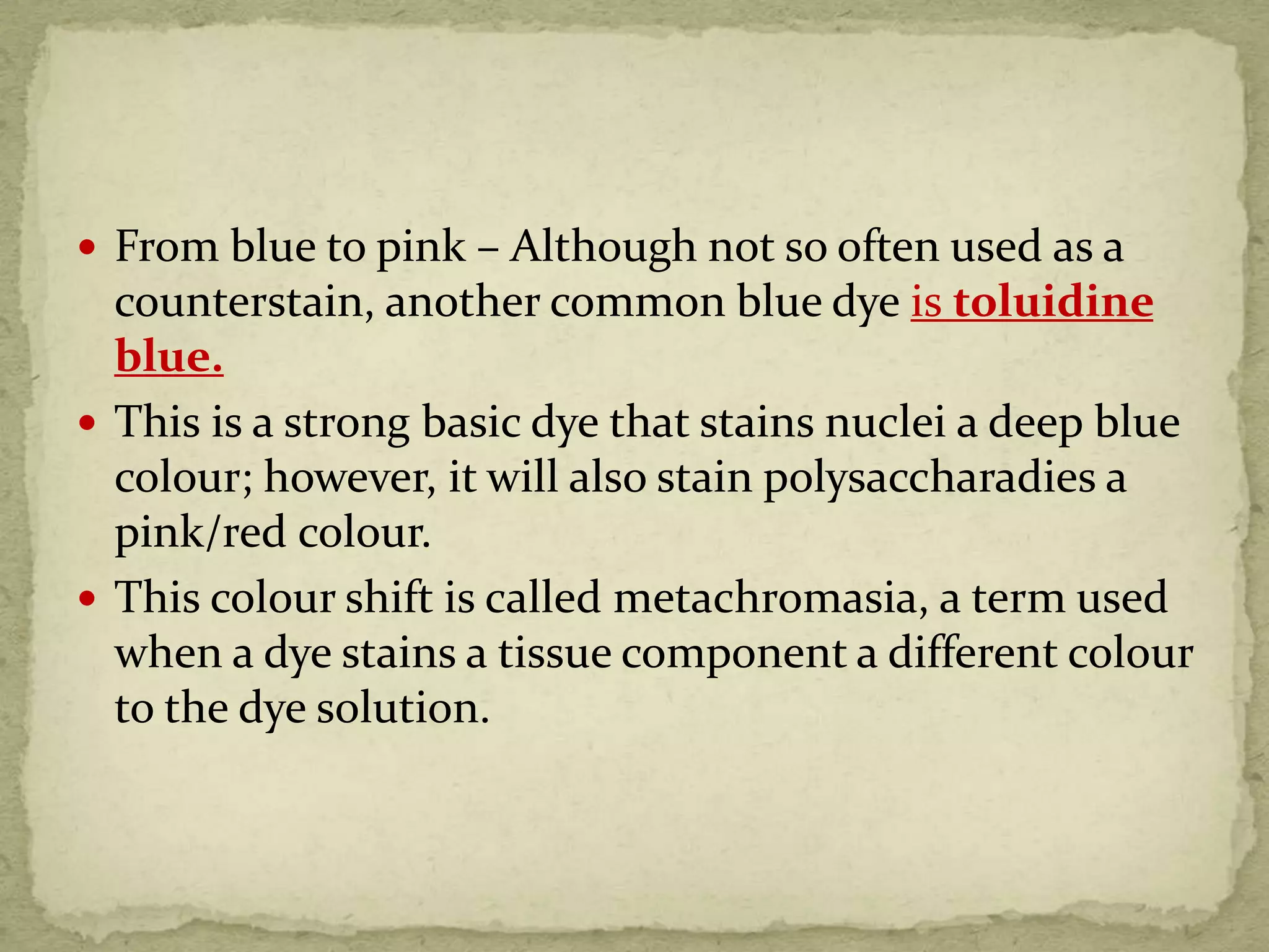 From blue to pink – Although not so often used as a
counterstain, another common blue dye is toluidine
blue.
 This is a strong basic dye that stains nuclei a deep blue
colour; however, it will also stain polysaccharadies a
pink/red colour.
 This colour shift is called metachromasia, a term used
when a dye stains a tissue component a different colour
to the dye solution.
 