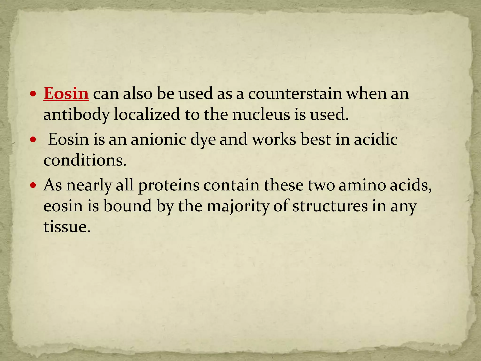  Eosin can also be used as a counterstain when an
antibody localized to the nucleus is used.
 Eosin is an anionic dye and works best in acidic
conditions.
 As nearly all proteins contain these two amino acids,
eosin is bound by the majority of structures in any
tissue.
 