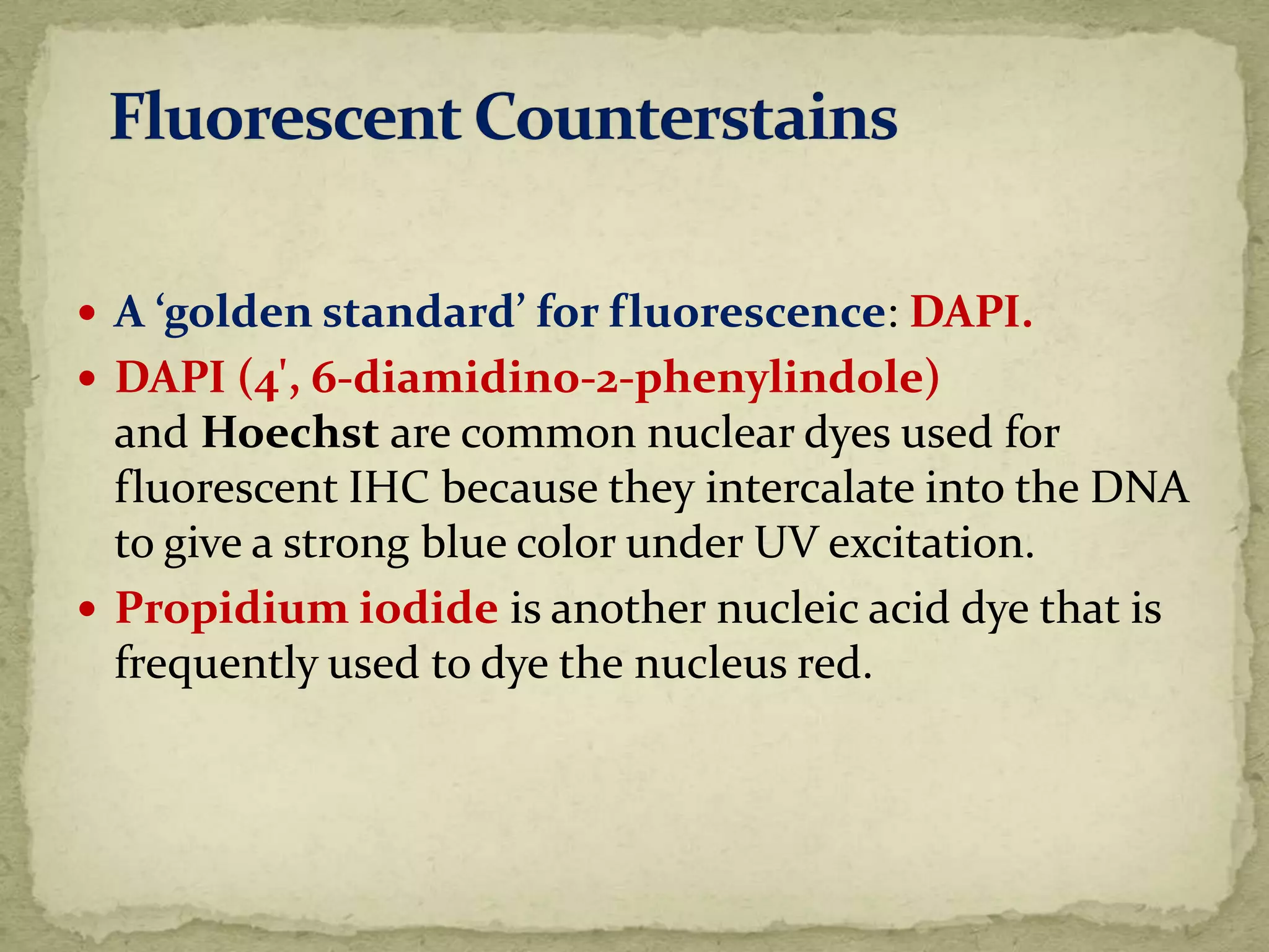  A ‘golden standard’ for fluorescence: DAPI.
 DAPI (4', 6-diamidino-2-phenylindole)
and Hoechst are common nuclear dyes used for
fluorescent IHC because they intercalate into the DNA
to give a strong blue color under UV excitation.
 Propidium iodide is another nucleic acid dye that is
frequently used to dye the nucleus red.
 