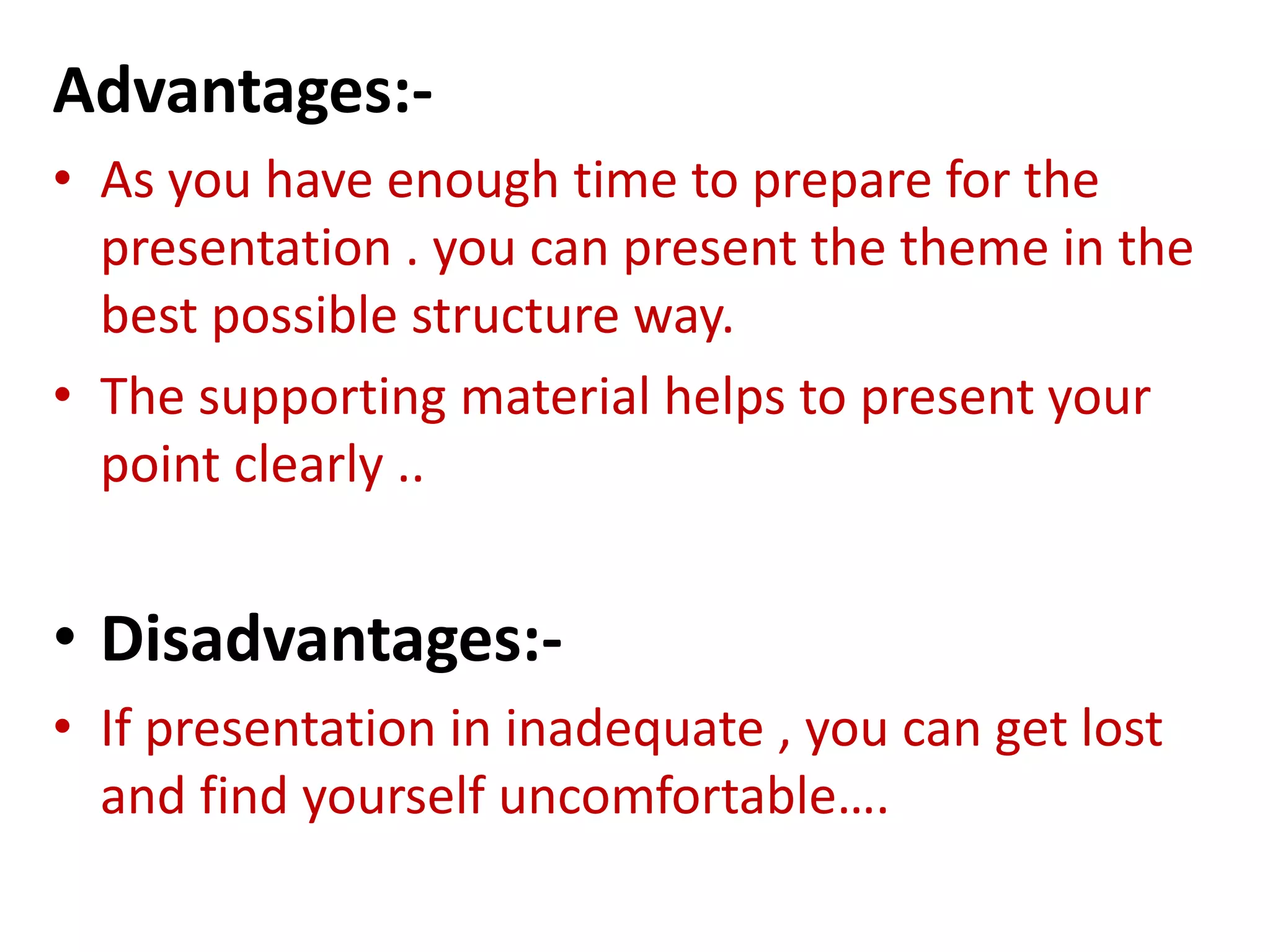 Advantages:-
• As you have enough time to prepare for the
presentation . you can present the theme in the
best possible structure way.
• The supporting material helps to present your
point clearly ..
• Disadvantages:-
• If presentation in inadequate , you can get lost
and find yourself uncomfortable….
 