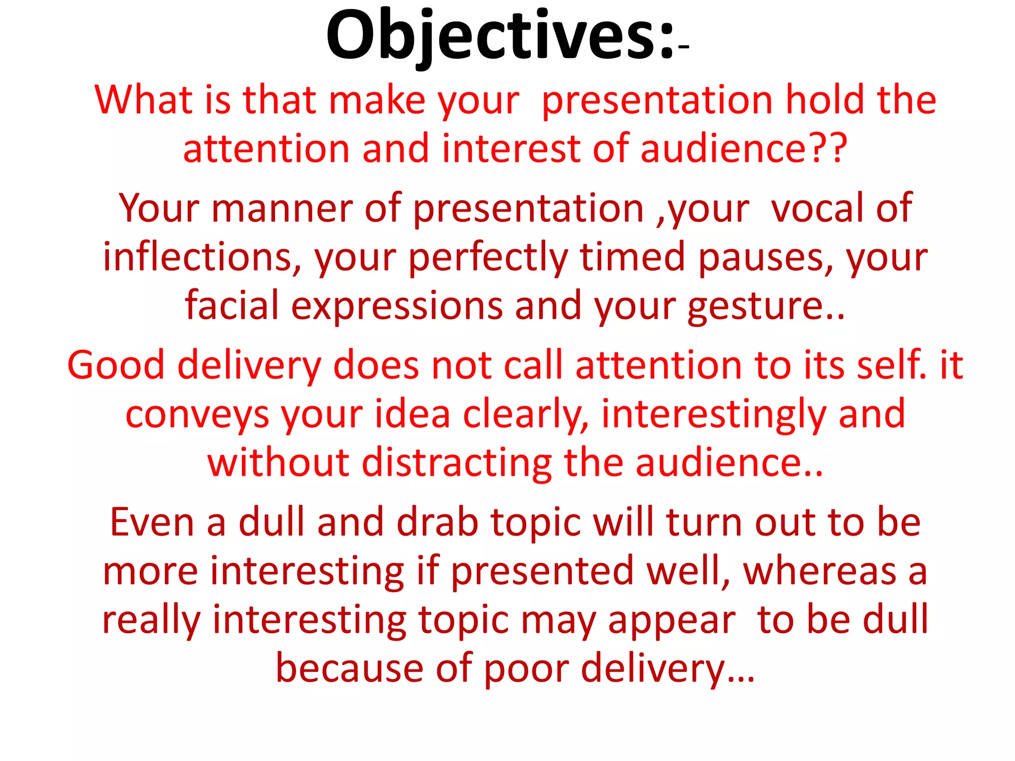 Objectives:-
What is that make your presentation hold the
attention and interest of audience??
Your manner of presentation ,your vocal of
inflections, your perfectly timed pauses, your
facial expressions and your gesture..
Good delivery does not call attention to its self. it
conveys your idea clearly, interestingly and
without distracting the audience..
Even a dull and drab topic will turn out to be
more interesting if presented well, whereas a
really interesting topic may appear to be dull
because of poor delivery…
 