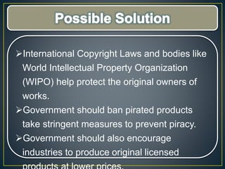 International Copyright Laws and bodies like
World Intellectual Property Organization
(WIPO) help protect the original owners of
works.
Government should ban pirated products
take stringent measures to prevent piracy.
Government should also encourage
industries to produce original licensed
 