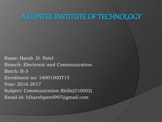 Name: Harsh .D. Patel
Branch: Electronic and Communication
Batch: B-3
Enrollment no: 16001000T15
Year: 2016-2017
Subject: Communication Skills(210002)
Email-id: hiharshpatel997@gmail.com
 