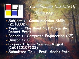  Subject :- Communication Skills
(2110002)
 Topic :- The Road Not Taken By
Robert Frost
 Branch :- Computer Engineering (CE)
 Divison :- B
 Prepared By :- Grishma Rajput
(160120107122)
 Submitted To :- Prof. Sneha Patel
 
