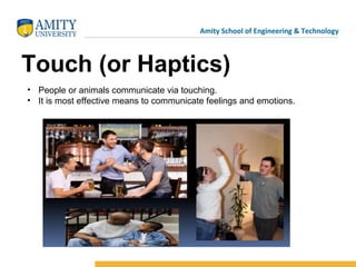 Amity School of Engineering & Technology
Touch (or Haptics)
• People or animals communicate via touching.
• It is most effective means to communicate feelings and emotions.
 
