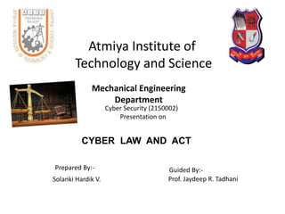 Atmiya Institute of
Technology and Science
Mechanical Engineering
Department
Cyber Security (2150002)
Presentation on
CYBER LAW AND ACT
Prepared By:-
Solanki Hardik V.
Guided By:-
Prof. Jaydeep R. Tadhani
 