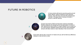 FUTURE IN ROBOTICS
In future robots will become security guards and aid
police officers, without needing to fund intensive
training. They will have mod cons like infrared eyes
making it 10x easier when chasing criminals in
pursuit, a real life robocop.
1
A report says that by 2030 one third jobs could be automated.
Robotic engineers are designing the next generation of robots to
look, feel and act more human, to make it easier for us to warm up
to a cold machine. Realistic looking hair and skin with embedded
sensors will allow robots to react naturally in their environment
2
10
Even there will be pets in the form of robots and you will not feel any difference
between a real one and a robot.
3
 