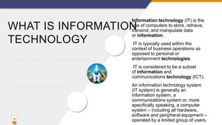 WHAT IS INFORMATION
TECHNOLOGY
Information technology (IT) is the
use of computers to store, retrieve,
transmit, and manipulate data
or information.
IT is typically used within the
context of business operations as
opposed to personal or
entertainment technologies.
IT is considered to be a subset
of information and
communications technology (ICT).
An information technology system
(IT system) is generally an
information system, a
communications system or, more
specifically speaking, a computer
system – including all hardware,
software and peripheral equipment –
operated by a limited group of users.12
 